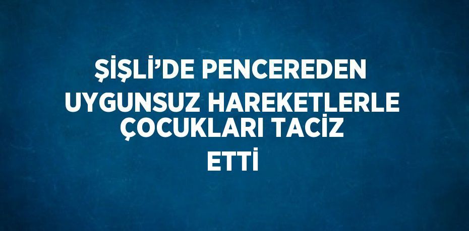 ŞİŞLİ’DE PENCEREDEN UYGUNSUZ HAREKETLERLE ÇOCUKLARI TACİZ ETTİ