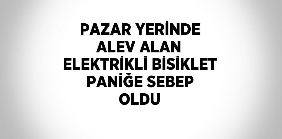 PAZAR YERİNDE ALEV ALAN ELEKTRİKLİ BİSİKLET PANİĞE SEBEP OLDU