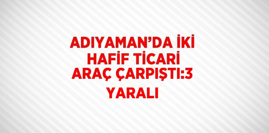 ADIYAMAN’DA İKİ HAFİF TİCARİ ARAÇ ÇARPIŞTI:3 YARALI