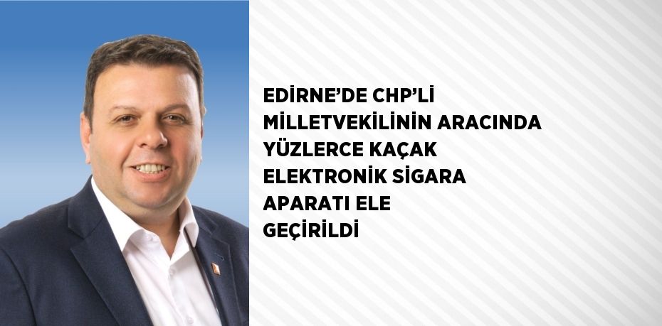 EDİRNE’DE CHP’Lİ MİLLETVEKİLİNİN ARACINDA YÜZLERCE KAÇAK ELEKTRONİK SİGARA APARATI ELE GEÇİRİLDİ