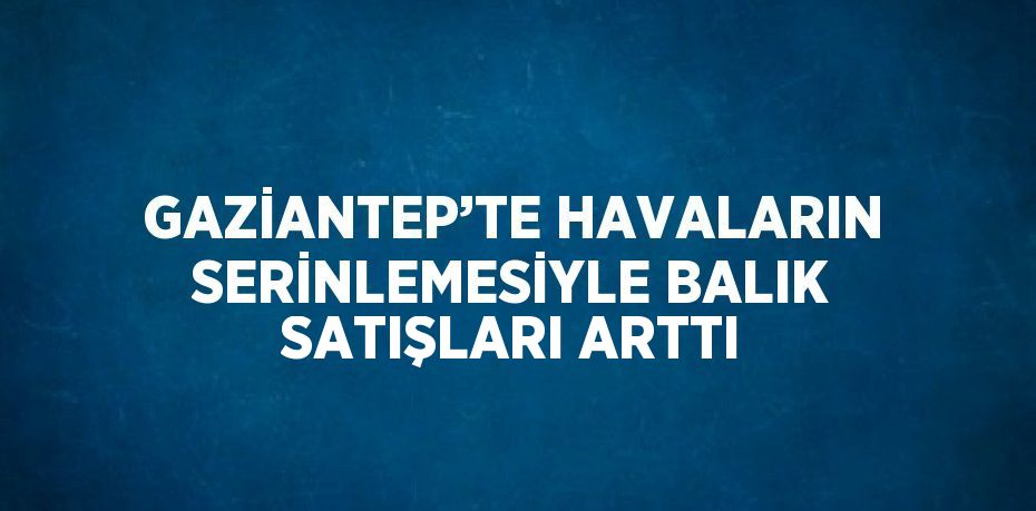 GAZİANTEP’TE HAVALARIN SERİNLEMESİYLE BALIK SATIŞLARI ARTTI