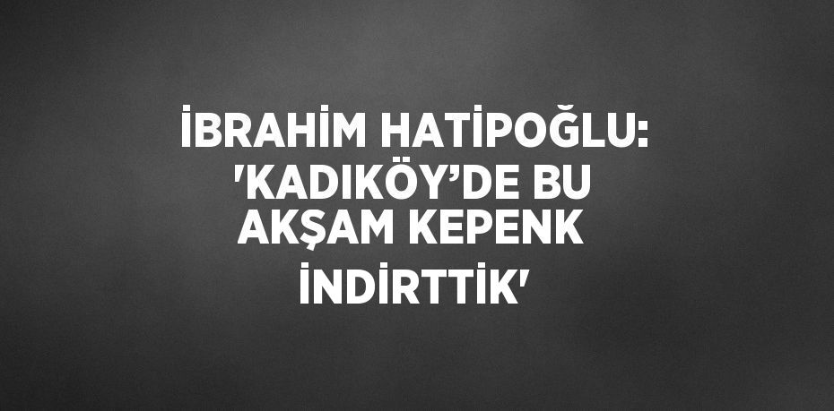 İBRAHİM HATİPOĞLU: 'KADIKÖY’DE BU AKŞAM KEPENK İNDİRTTİK'