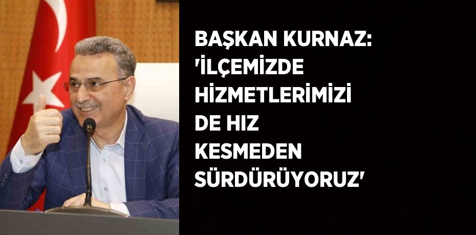 BAŞKAN KURNAZ: 'İLÇEMİZDE HİZMETLERİMİZİ DE HIZ KESMEDEN SÜRDÜRÜYORUZ'