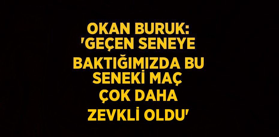 OKAN BURUK: 'GEÇEN SENEYE BAKTIĞIMIZDA BU SENEKİ MAÇ ÇOK DAHA ZEVKLİ OLDU'