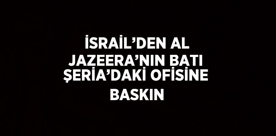 İSRAİL’DEN AL JAZEERA’NIN BATI ŞERİA’DAKİ OFİSİNE BASKIN