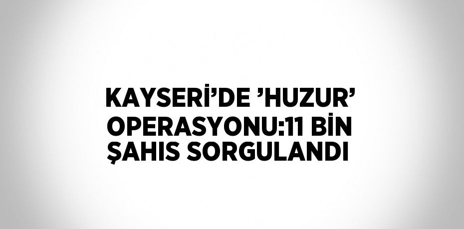 KAYSERİ’DE ’HUZUR’ OPERASYONU:11 BİN ŞAHIS SORGULANDI