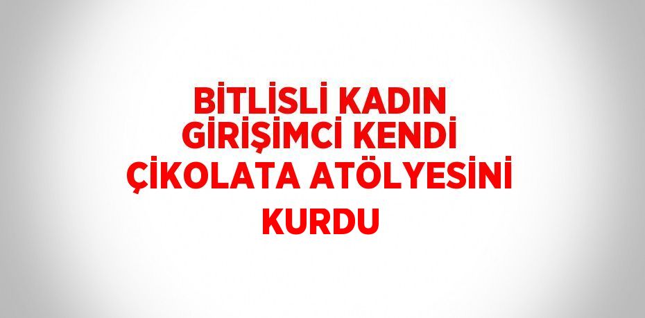 BİTLİSLİ KADIN GİRİŞİMCİ KENDİ ÇİKOLATA ATÖLYESİNİ KURDU