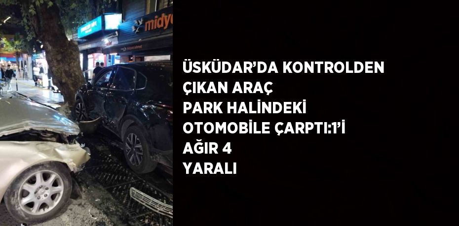 ÜSKÜDAR’DA KONTROLDEN ÇIKAN ARAÇ PARK HALİNDEKİ OTOMOBİLE ÇARPTI:1’İ AĞIR 4 YARALI