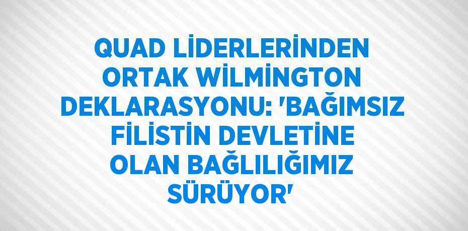 QUAD LİDERLERİNDEN ORTAK WİLMİNGTON DEKLARASYONU: 'BAĞIMSIZ FİLİSTİN DEVLETİNE OLAN BAĞLILIĞIMIZ SÜRÜYOR'