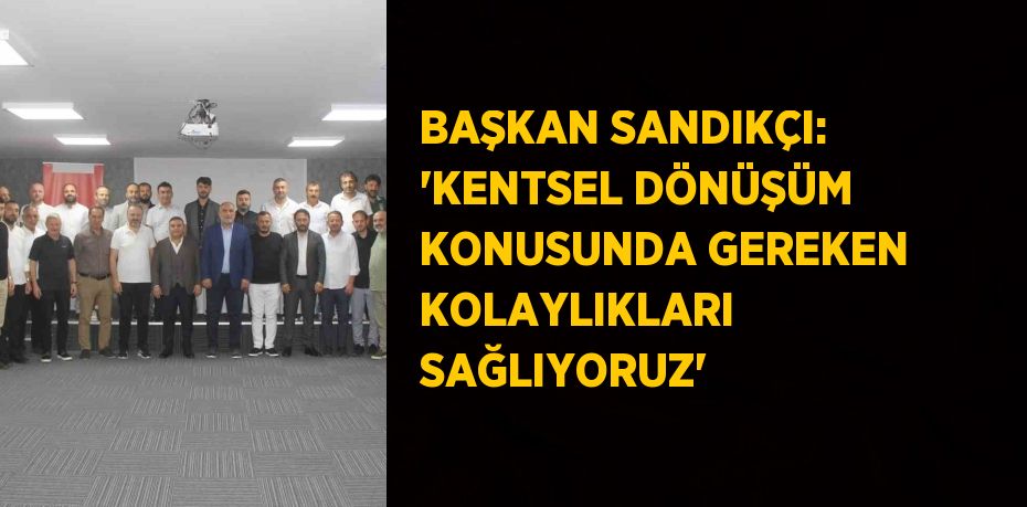 BAŞKAN SANDIKÇI: 'KENTSEL DÖNÜŞÜM KONUSUNDA GEREKEN KOLAYLIKLARI SAĞLIYORUZ'