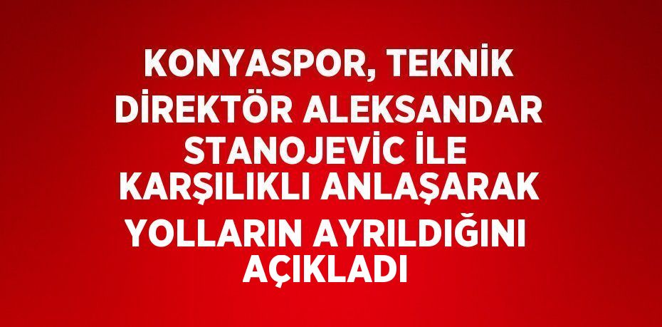 KONYASPOR, TEKNİK DİREKTÖR ALEKSANDAR STANOJEVİC İLE KARŞILIKLI ANLAŞARAK YOLLARIN AYRILDIĞINI AÇIKLADI