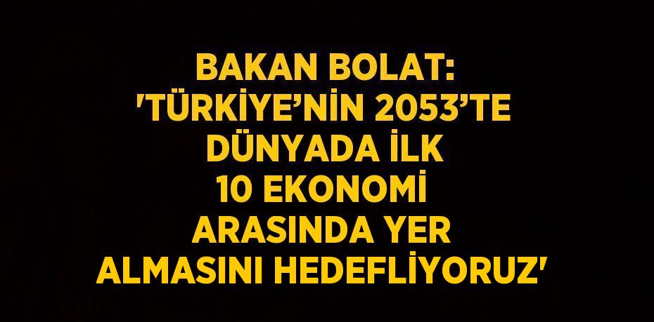 BAKAN BOLAT: 'TÜRKİYE’NİN 2053’TE DÜNYADA İLK 10 EKONOMİ ARASINDA YER ALMASINI HEDEFLİYORUZ'