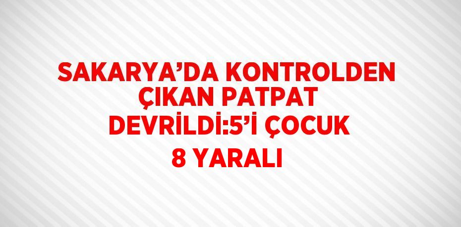 SAKARYA’DA KONTROLDEN ÇIKAN PATPAT DEVRİLDİ:5’İ ÇOCUK 8 YARALI