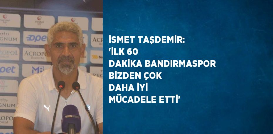 İSMET TAŞDEMİR: 'İLK 60 DAKİKA BANDIRMASPOR BİZDEN ÇOK DAHA İYİ MÜCADELE ETTİ'