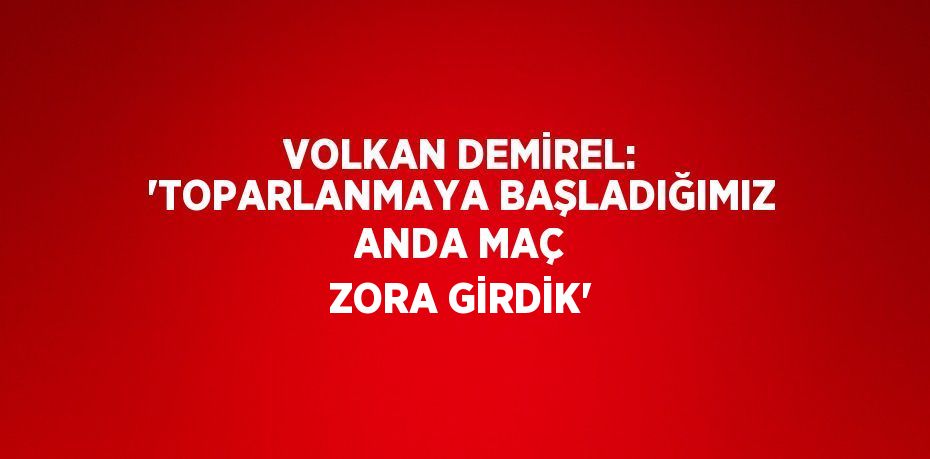 VOLKAN DEMİREL: 'TOPARLANMAYA BAŞLADIĞIMIZ ANDA MAÇ ZORA GİRDİK'