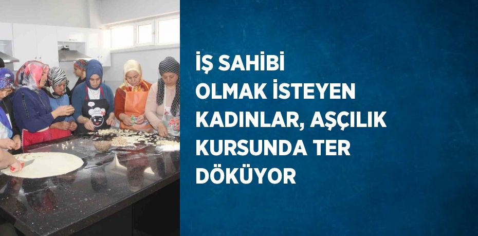 İŞ SAHİBİ OLMAK İSTEYEN KADINLAR, AŞÇILIK KURSUNDA TER DÖKÜYOR