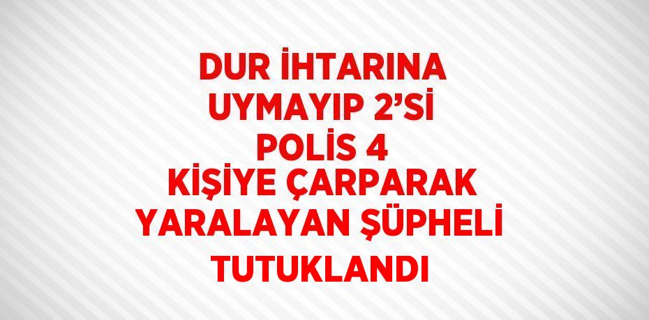 DUR İHTARINA UYMAYIP 2’Sİ POLİS 4 KİŞİYE ÇARPARAK YARALAYAN ŞÜPHELİ TUTUKLANDI