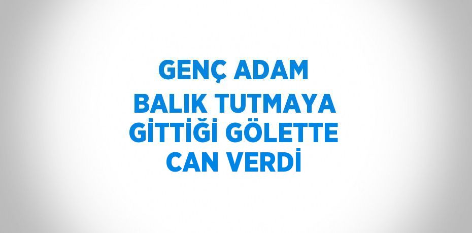 GENÇ ADAM BALIK TUTMAYA GİTTİĞİ GÖLETTE CAN VERDİ