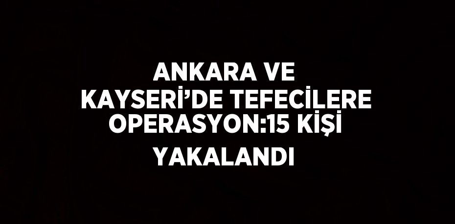 ANKARA VE KAYSERİ’DE TEFECİLERE OPERASYON:15 KİŞİ YAKALANDI