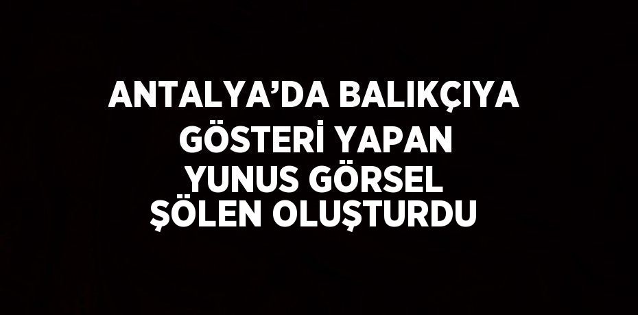 ANTALYA’DA BALIKÇIYA GÖSTERİ YAPAN YUNUS GÖRSEL ŞÖLEN OLUŞTURDU