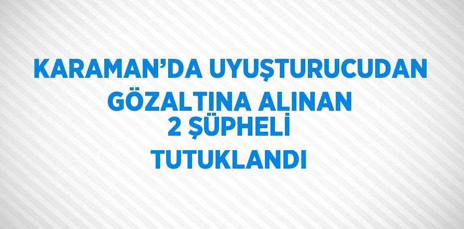 KARAMAN’DA UYUŞTURUCUDAN GÖZALTINA ALINAN 2 ŞÜPHELİ TUTUKLANDI