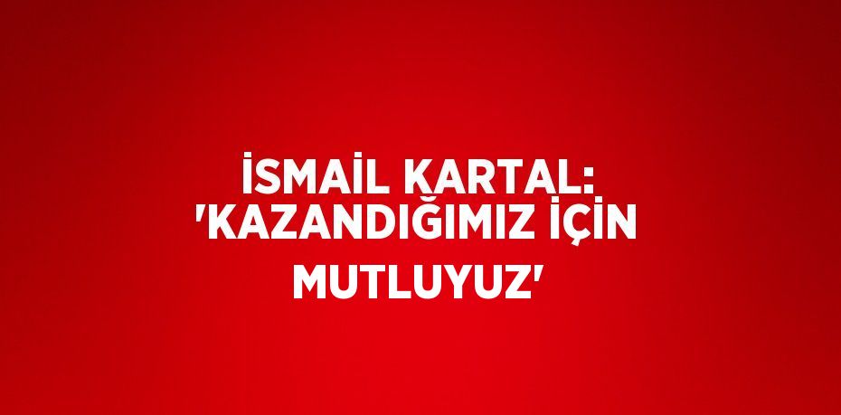 İSMAİL KARTAL: 'KAZANDIĞIMIZ İÇİN MUTLUYUZ'