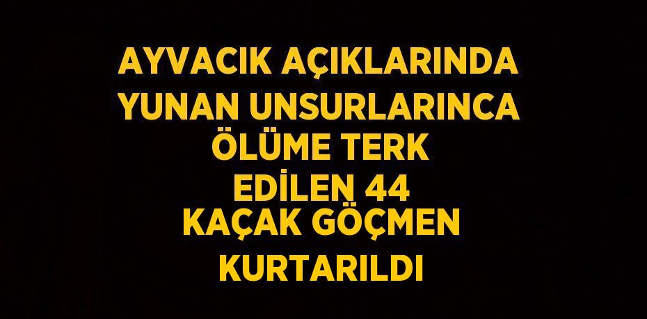 AYVACIK AÇIKLARINDA YUNAN UNSURLARINCA ÖLÜME TERK EDİLEN 44 KAÇAK GÖÇMEN KURTARILDI