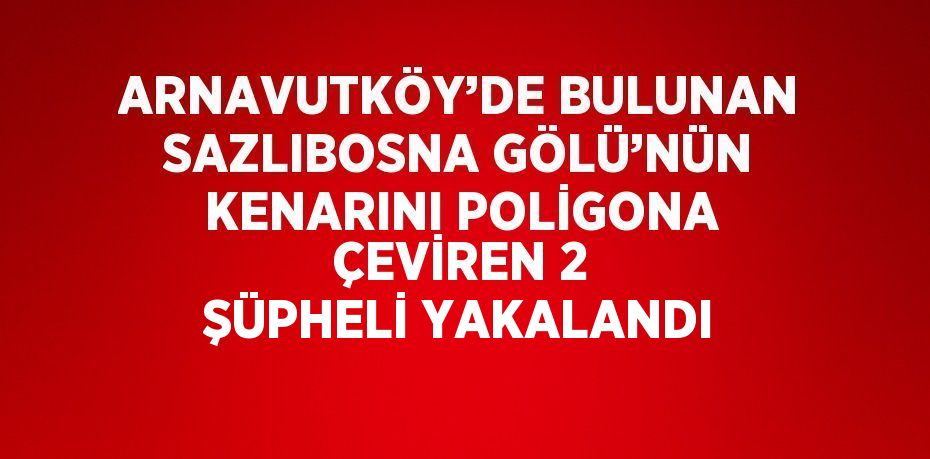 ARNAVUTKÖY’DE BULUNAN SAZLIBOSNA GÖLÜ’NÜN KENARINI POLİGONA ÇEVİREN 2 ŞÜPHELİ YAKALANDI