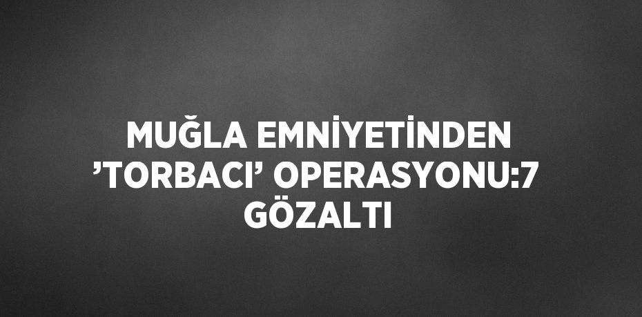 MUĞLA EMNİYETİNDEN ’TORBACI’ OPERASYONU:7 GÖZALTI