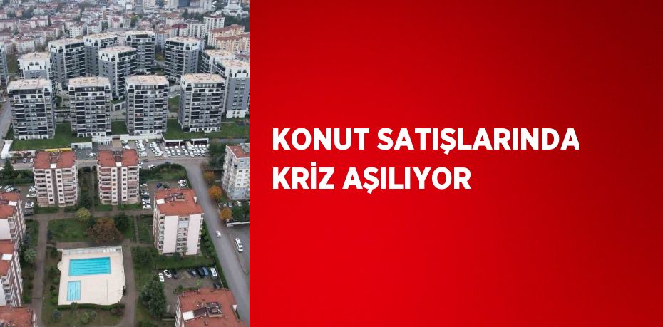 KONUT SATIŞLARINDA KRİZ AŞILIYOR