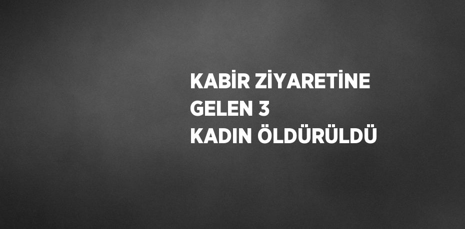 KABİR ZİYARETİNE GELEN 3 KADIN ÖLDÜRÜLDÜ