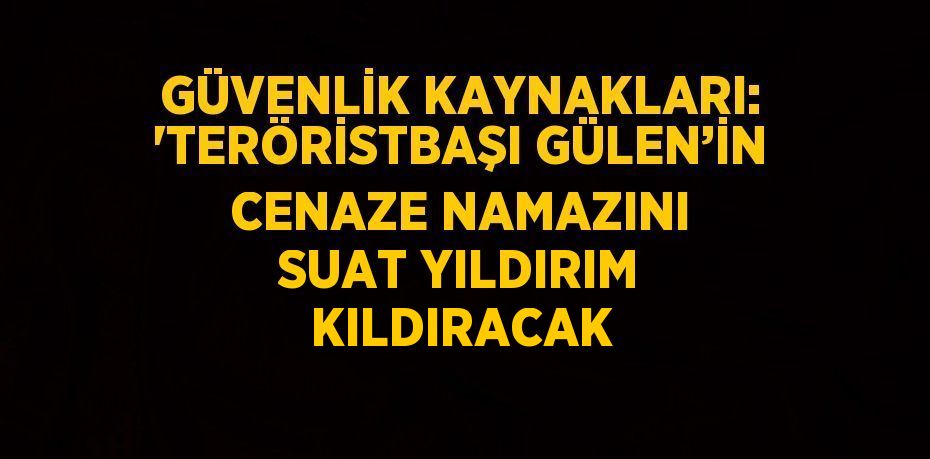 GÜVENLİK KAYNAKLARI: 'TERÖRİSTBAŞI GÜLEN’İN CENAZE NAMAZINI SUAT YILDIRIM KILDIRACAK