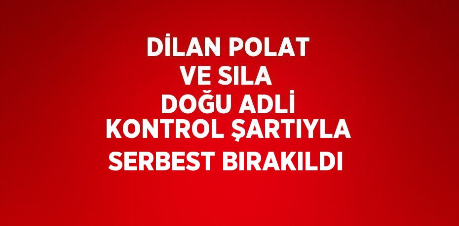 DİLAN POLAT VE SILA DOĞU ADLİ KONTROL ŞARTIYLA SERBEST BIRAKILDI