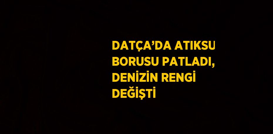 DATÇA’DA ATIKSU BORUSU PATLADI, DENİZİN RENGİ DEĞİŞTİ