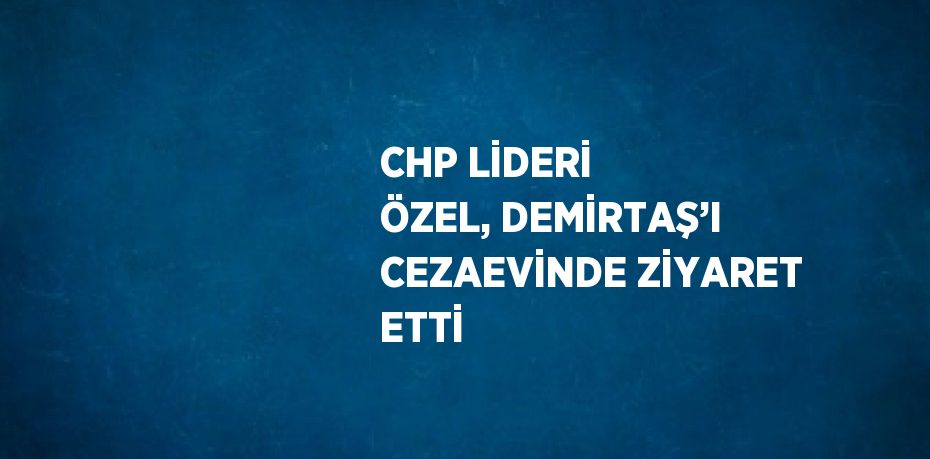 CHP LİDERİ ÖZEL, DEMİRTAŞ’I CEZAEVİNDE ZİYARET ETTİ