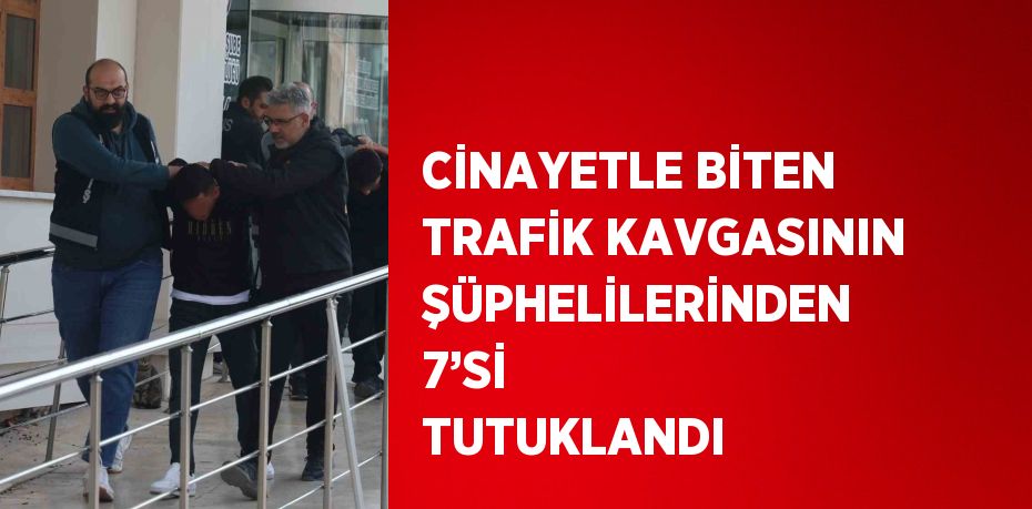 CİNAYETLE BİTEN TRAFİK KAVGASININ ŞÜPHELİLERİNDEN 7’Sİ TUTUKLANDI