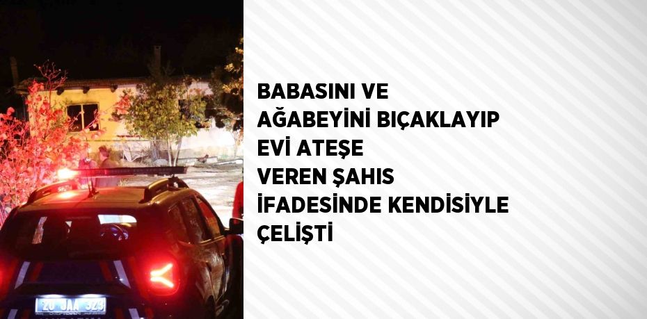 BABASINI VE AĞABEYİNİ BIÇAKLAYIP EVİ ATEŞE VEREN ŞAHIS İFADESİNDE KENDİSİYLE ÇELİŞTİ