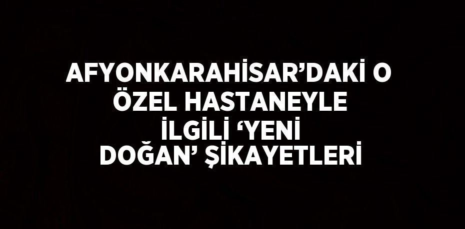 AFYONKARAHİSAR’DAKİ O ÖZEL HASTANEYLE İLGİLİ ‘YENİ DOĞAN’ ŞİKAYETLERİ