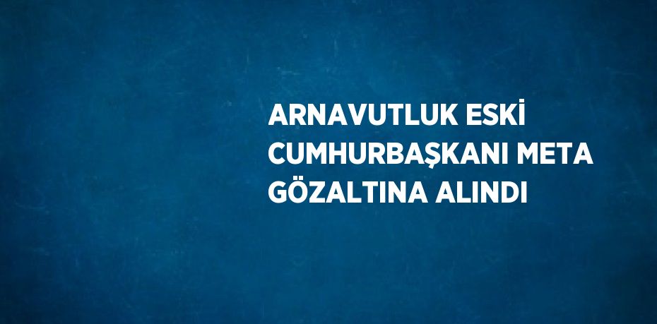 ARNAVUTLUK ESKİ CUMHURBAŞKANI META GÖZALTINA ALINDI