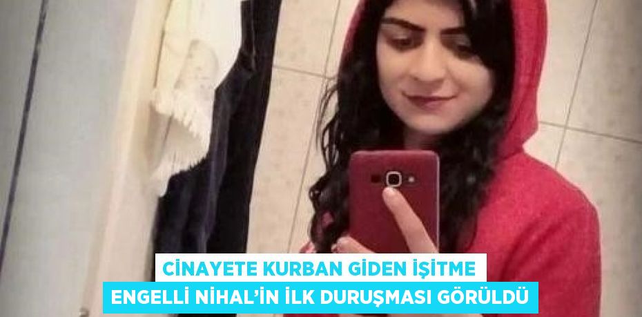 CİNAYETE KURBAN GİDEN İŞİTME ENGELLİ NİHAL’İN İLK DURUŞMASI GÖRÜLDÜ