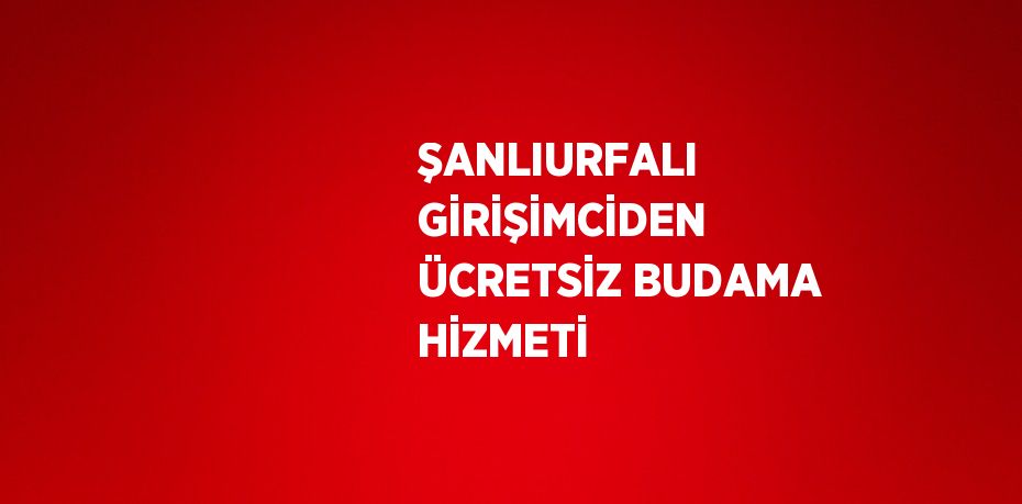 ŞANLIURFALI GİRİŞİMCİDEN ÜCRETSİZ BUDAMA HİZMETİ