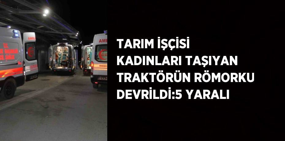 TARIM İŞÇİSİ KADINLARI TAŞIYAN TRAKTÖRÜN RÖMORKU DEVRİLDİ:5 YARALI