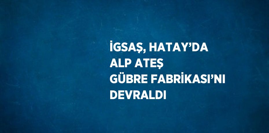 İGSAŞ, HATAY’DA ALP ATEŞ GÜBRE FABRİKASI’NI DEVRALDI