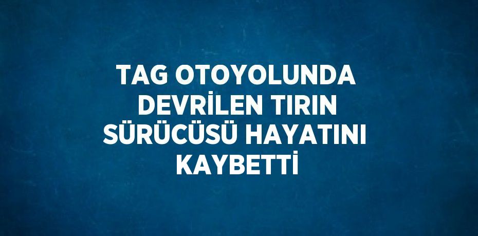 TAG OTOYOLUNDA DEVRİLEN TIRIN SÜRÜCÜSÜ HAYATINI KAYBETTİ