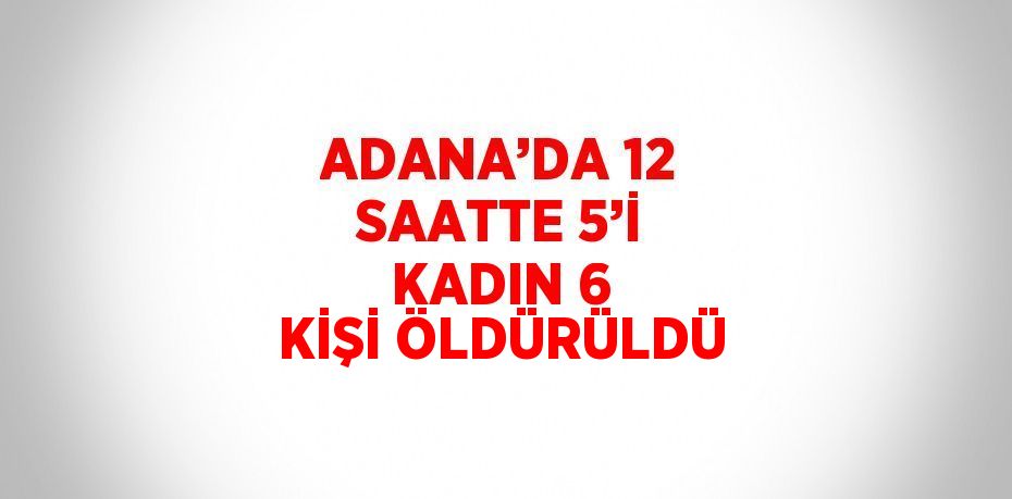 ADANA’DA 12 SAATTE 5’İ KADIN 6 KİŞİ ÖLDÜRÜLDÜ