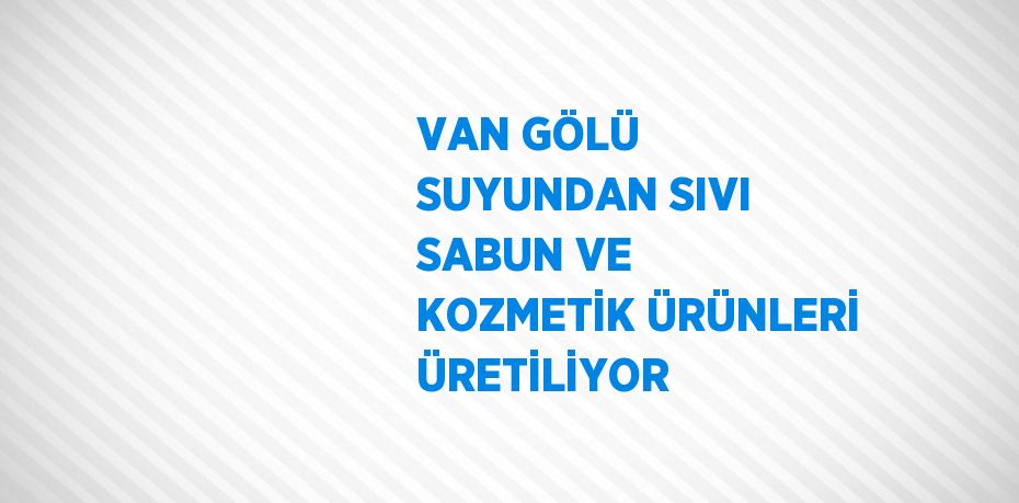 VAN GÖLÜ SUYUNDAN SIVI SABUN VE KOZMETİK ÜRÜNLERİ ÜRETİLİYOR