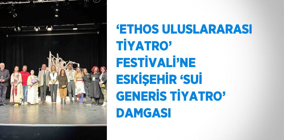 ‘ETHOS ULUSLARARASI TİYATRO’ FESTİVALİ’NE ESKİŞEHİR ‘SUİ GENERİS TİYATRO’ DAMGASI