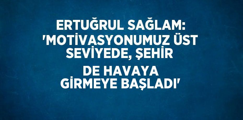 ERTUĞRUL SAĞLAM: 'MOTİVASYONUMUZ ÜST SEVİYEDE, ŞEHİR DE HAVAYA GİRMEYE BAŞLADI'