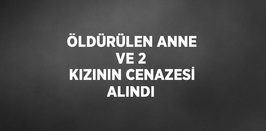 ÖLDÜRÜLEN ANNE VE 2 KIZININ CENAZESİ ALINDI