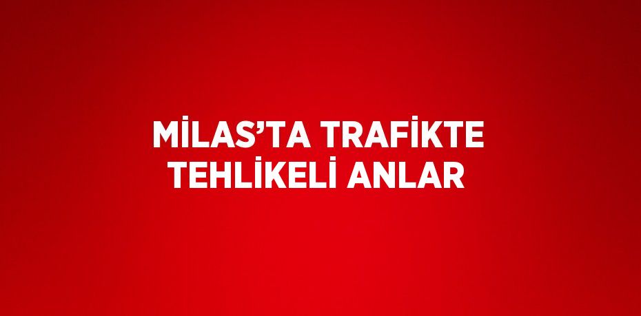 MİLAS’TA TRAFİKTE TEHLİKELİ ANLAR